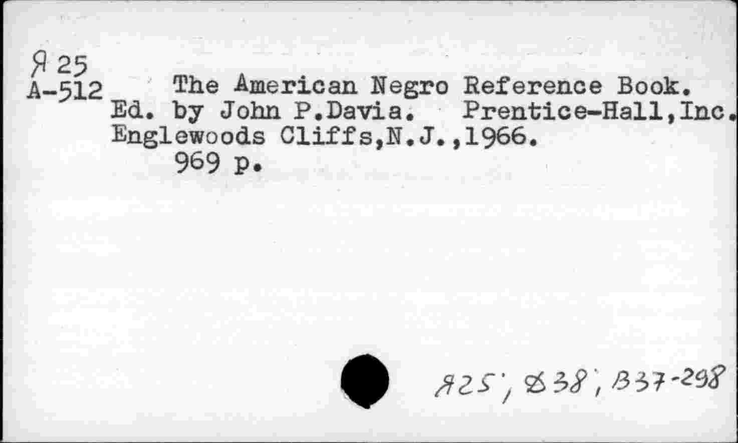 ﻿A-512 The -American Negro Reference Book.
Ed. by John P.Davia. Prentice-Hall,Inc Englewoods Cliffs,N.J.,1966.
969 P.
A ^33 'z 2S 3<P , >337